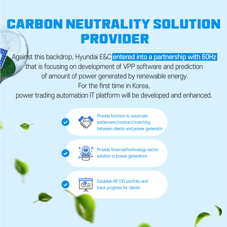 Carbon neutrality solution  Provider Against this backdrop, Hyundai E&C entered into a partnership with 60Hz that is focusing on development of VPP software and prediction of amount of power generated by renewable energy. For the first time in Korea, power trading automation IT platform will be developed and enhanced.  - Provide function to automate settlement/contract/matching between clients and power generator - Provide financial/technology sector solution to power generators - Establish RE100 portfolio and track progress for clients